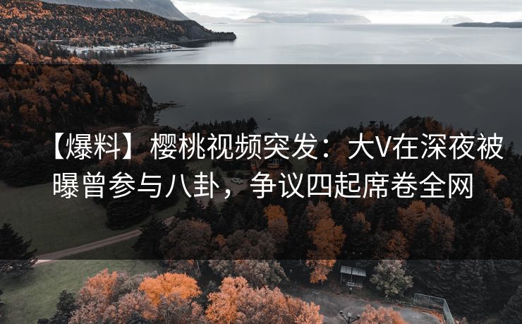 【爆料】樱桃视频突发：大V在深夜被曝曾参与八卦，争议四起席卷全网