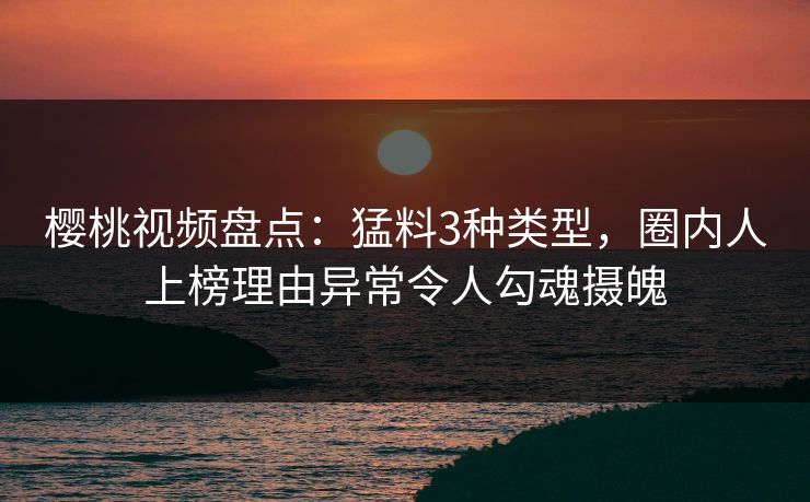 樱桃视频盘点:猛料3种类型,圈内人上榜理由异常令人勾魂摄魄 樱桃视频盘点:猛料3种类型,圈内人上榜理由异常令人勾魂摄魄