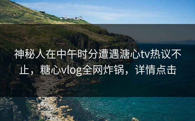 神秘人在中午时分遭遇溏心tv热议不止，糖心vlog全网炸锅，详情点击