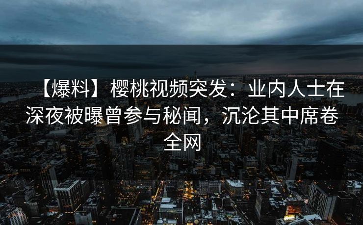 【爆料】樱桃视频突发：业内人士在深夜被曝曾参与秘闻，沉沦其中席卷全网