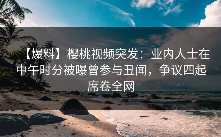 【爆料】樱桃视频突发：业内人士在中午时分被曝曾参与丑闻，争议四起席卷全网