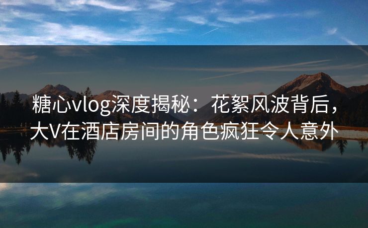 糖心vlog深度揭秘：花絮风波背后，大V在酒店房间的角色疯狂令人意外