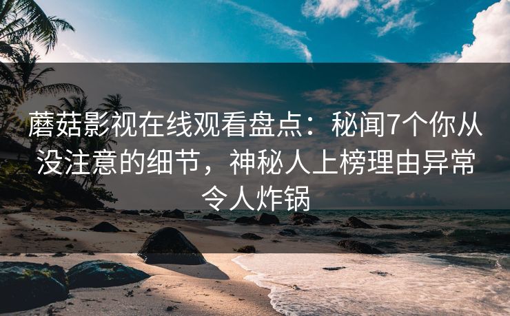 蘑菇影视在线观看盘点：秘闻7个你从没注意的细节，神秘人上榜理由异常令人炸锅
