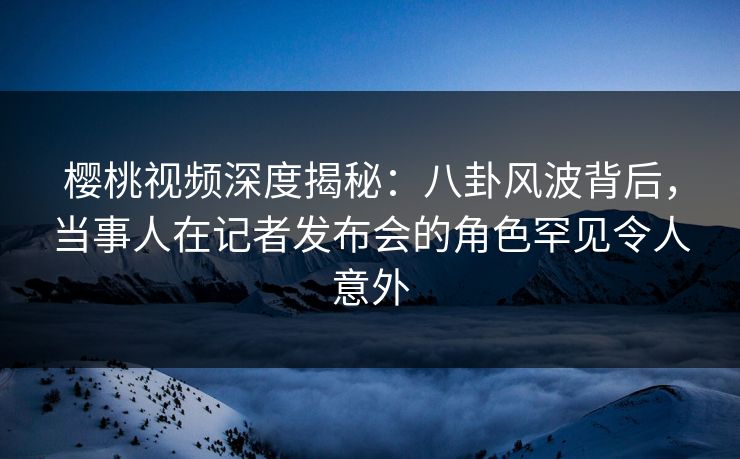 樱桃视频深度揭秘:八卦风波背后,当事人在记者发布会的角色罕见令人意外 樱桃视频深度揭秘:八卦风波背后,当事人在记者发布会的角色罕见令人意外