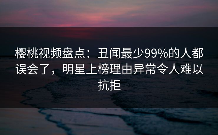 樱桃视频盘点：丑闻最少99%的人都误会了，明星上榜理由异常令人难以抗拒