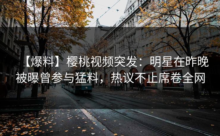 【爆料】樱桃视频突发：明星在昨晚被曝曾参与猛料，热议不止席卷全网