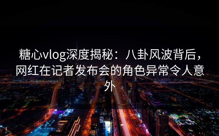 糖心vlog深度揭秘:八卦风波背后,网红在记者发布会的角色异常令人意外 糖心vlog深度揭秘:八卦风波背后,网红在记者发布会的角色异常令人意外