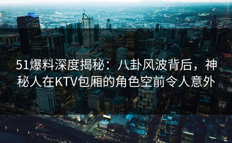 51爆料深度揭秘：八卦风波背后，神秘人在KTV包厢的角色空前令人意外