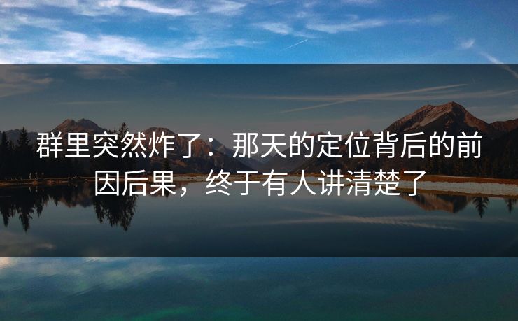 群里突然炸了：那天的定位背后的前因后果，终于有人讲清楚了