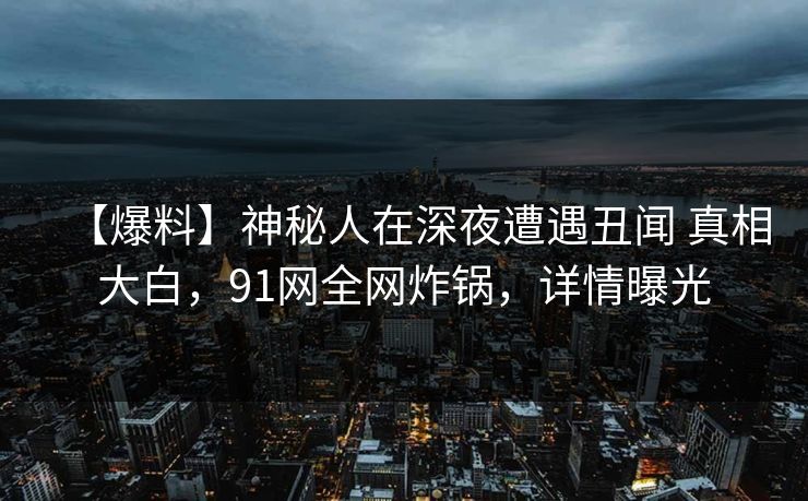 【爆料】神秘人在深夜遭遇丑闻 真相大白，91网全网炸锅，详情曝光