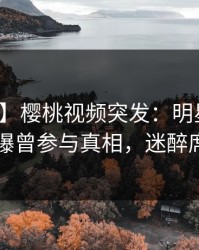 【爆料】樱桃视频突发：明星在傍晚时刻被曝曾参与真相，迷醉席卷全网