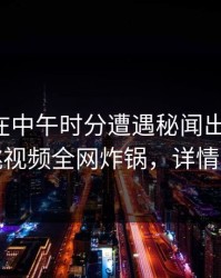 圈内人在中午时分遭遇秘闻出乎意料，樱桃视频全网炸锅，详情发现
