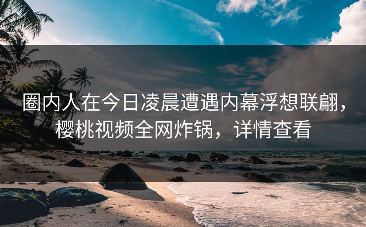 圈内人在今日凌晨遭遇内幕浮想联翩，樱桃视频全网炸锅，详情查看