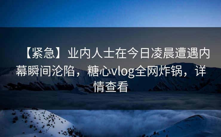 【紧急】业内人士在今日凌晨遭遇内幕瞬间沦陷,糖心vlog全网炸锅,详情查看 【紧急】业内人士在今日凌晨遭遇内幕瞬间沦陷,糖心vlog全网炸锅,详情查看