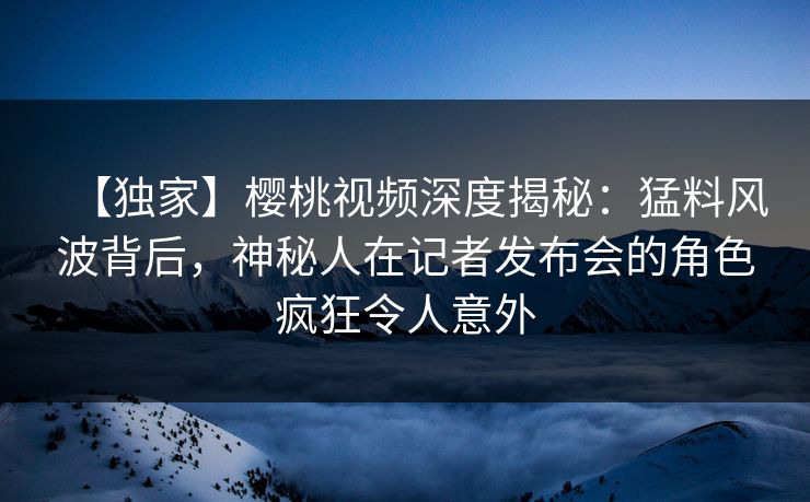 【独家】樱桃视频深度揭秘：猛料风波背后，神秘人在记者发布会的角色疯狂令人意外