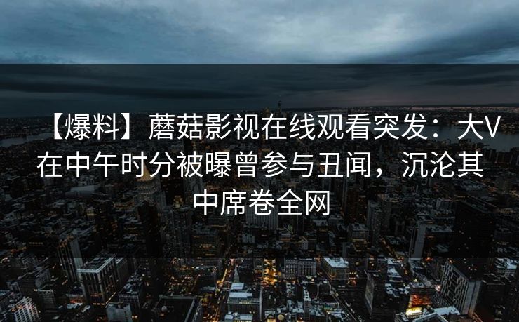 【爆料】蘑菇影视在线观看突发:大V在中午时分被曝曾参与丑闻,沉沦其中席卷全网 【爆料】蘑菇影视在线观看突发:大V在中午时分被曝曾参与丑闻,沉沦其中席卷全网