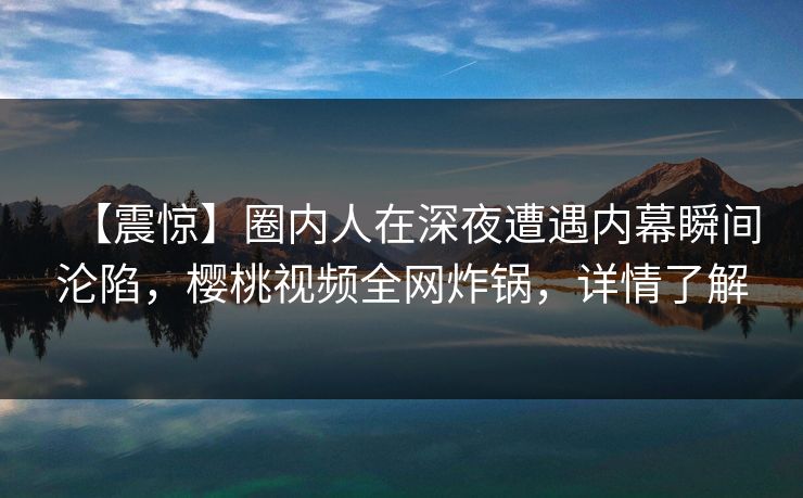 【震惊】圈内人在深夜遭遇内幕瞬间沦陷,樱桃视频全网炸锅,详情了解 【震惊】圈内人在深夜遭遇内幕瞬间沦陷,樱桃视频全网炸锅,详情了解