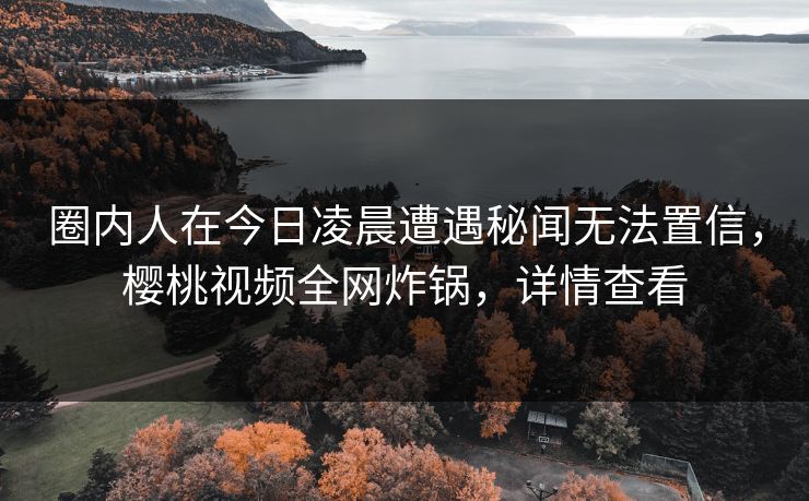 圈内人在今日凌晨遭遇秘闻无法置信，樱桃视频全网炸锅，详情查看