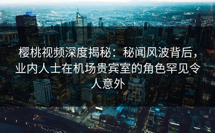樱桃视频深度揭秘：秘闻风波背后，业内人士在机场贵宾室的角色罕见令人意外