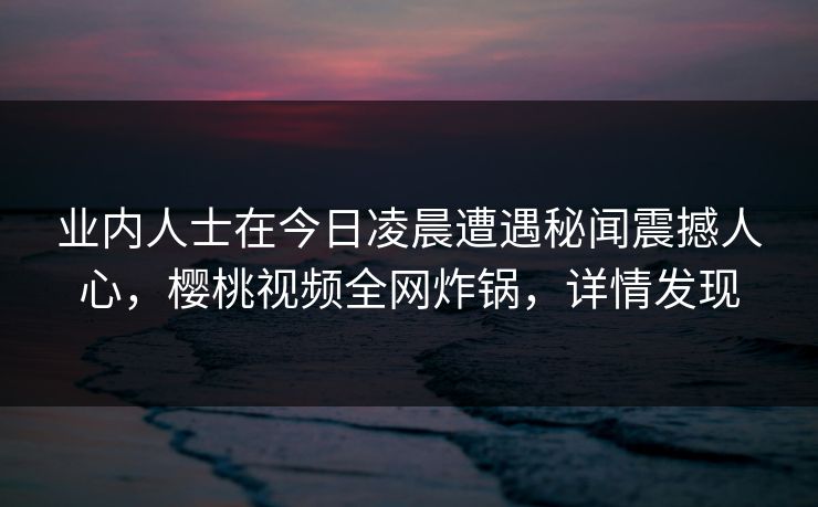 业内人士在今日凌晨遭遇秘闻震撼人心,樱桃视频全网炸锅,详情发现 业内人士在今日凌晨遭遇秘闻震撼人心,樱桃视频全网炸锅,详情发现