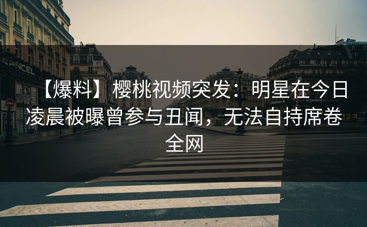 【爆料】樱桃视频突发：明星在今日凌晨被曝曾参与丑闻，无法自持席卷全网