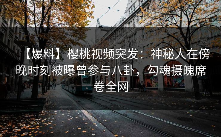 【爆料】樱桃视频突发:神秘人在傍晚时刻被曝曾参与八卦,勾魂摄魄席卷全网 【爆料】樱桃视频突发:神秘人在傍晚时刻被曝曾参与八卦,勾魂摄魄席卷全网
