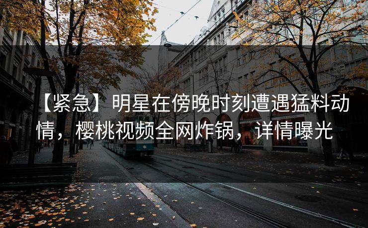 【紧急】明星在傍晚时刻遭遇猛料动情，樱桃视频全网炸锅，详情曝光