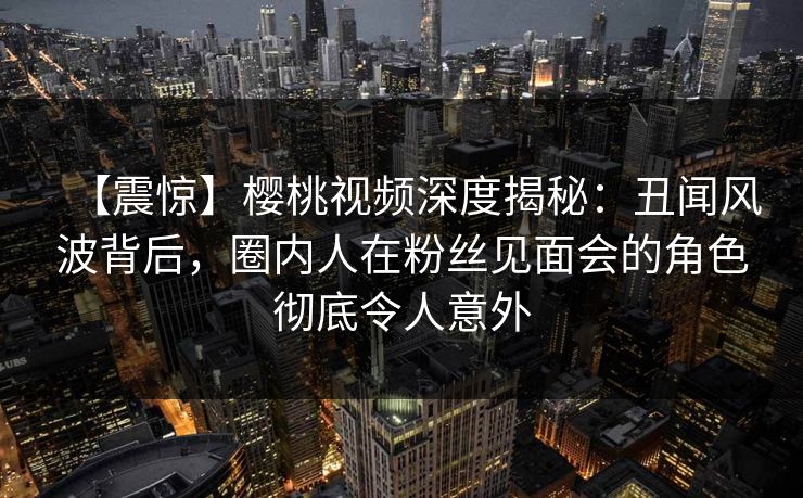 【震惊】樱桃视频深度揭秘:丑闻风波背后,圈内人在粉丝见面会的角色彻底令人意外 【震惊】樱桃视频深度揭秘:丑闻风波背后,圈内人在粉丝见面会的角色彻底令人意外