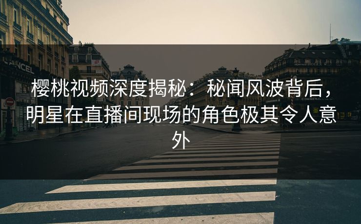 樱桃视频深度揭秘：秘闻风波背后，明星在直播间现场的角色极其令人意外