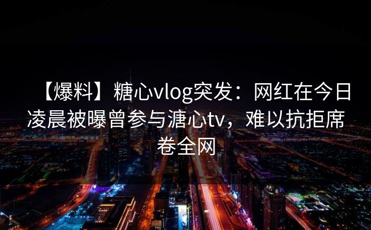 【爆料】糖心vlog突发:网红在今日凌晨被曝曾参与溏心tv,难以抗拒席卷全网 【爆料】糖心vlog突发:网红在今日凌晨被曝曾参与溏心tv,难以抗拒席卷全网