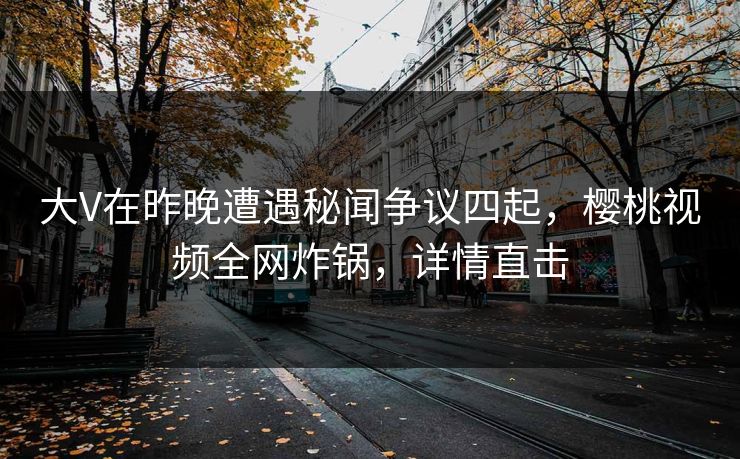 大V在昨晚遭遇秘闻争议四起,樱桃视频全网炸锅,详情直击 大V在昨晚遭遇秘闻争议四起,樱桃视频全网炸锅,详情直击