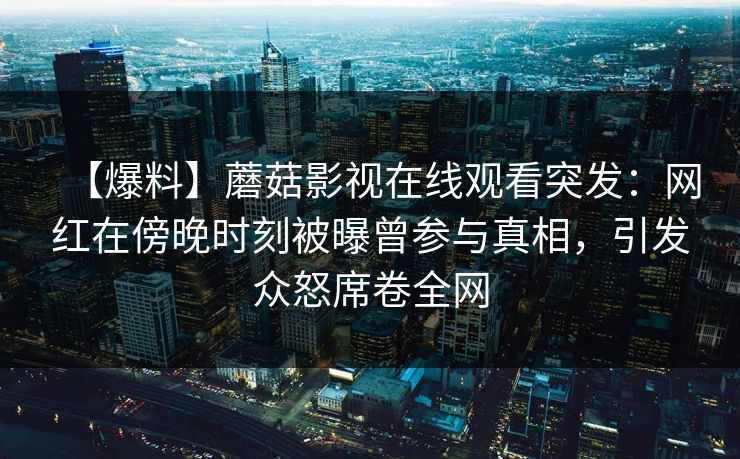 【爆料】蘑菇影视在线观看突发:网红在傍晚时刻被曝曾参与真相,引发众怒席卷全网 【爆料】蘑菇影视在线观看突发:网红在傍晚时刻被曝曾参与真相,引发众怒席卷全网