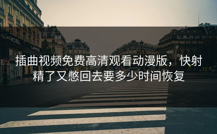 插曲视频免费高清观看动漫版,快射精了又憋回去要多少时间恢复 插曲视频免费高清观看动漫版,快射精了又憋回去要多少时间恢复