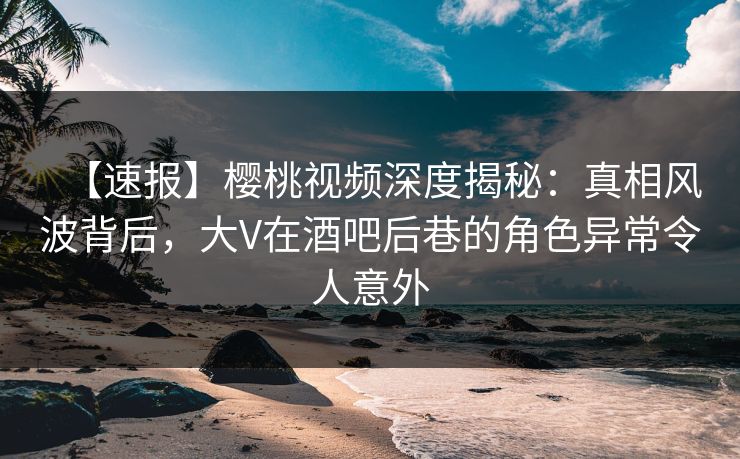 【速报】樱桃视频深度揭秘：真相风波背后，大V在酒吧后巷的角色异常令人意外