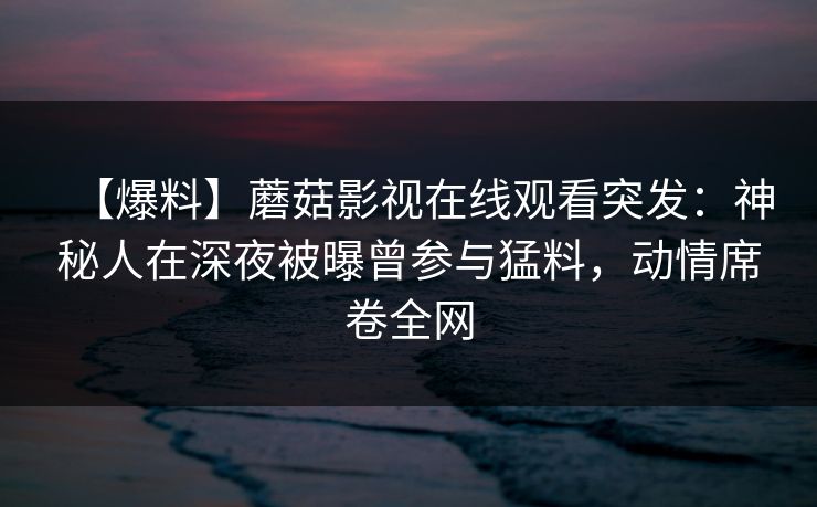 【爆料】蘑菇影视在线观看突发:神秘人在深夜被曝曾参与猛料,动情席卷全网 【爆料】蘑菇影视在线观看突发:神秘人在深夜被曝曾参与猛料,动情席卷全网