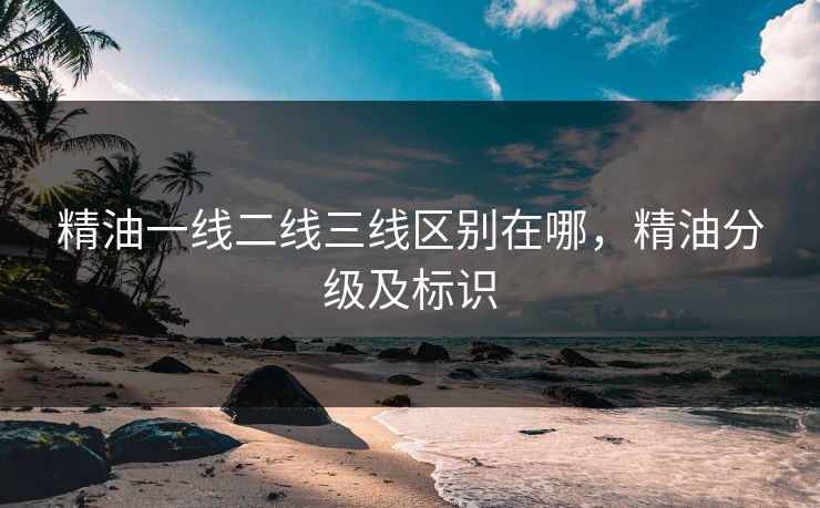 精油一线二线三线区别在哪,精油分级及标识 精油一线二线三线区别在哪,精油分级及标识