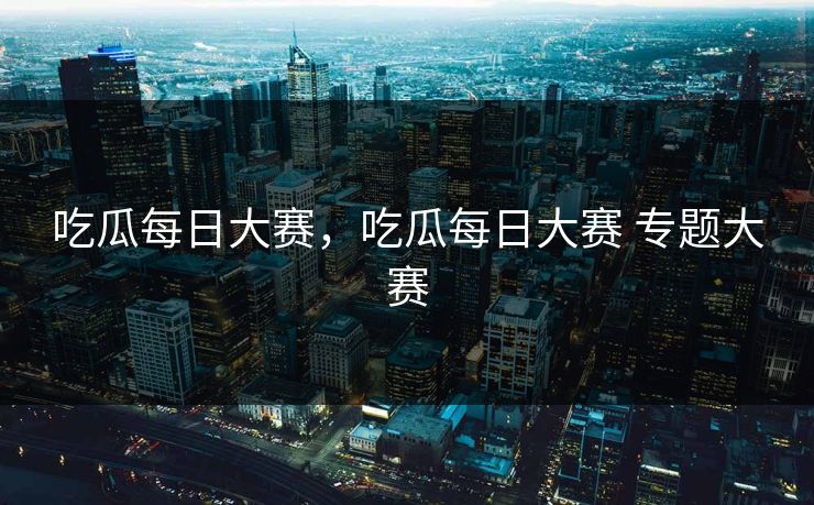 吃瓜每日大赛，吃瓜每日大赛 专题大赛