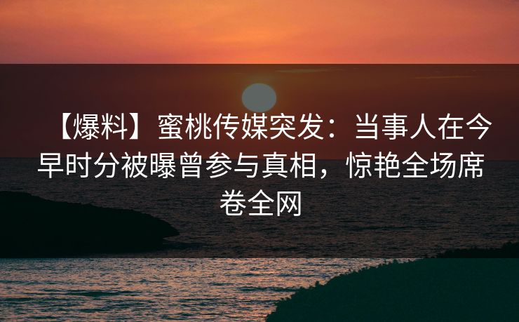 【爆料】蜜桃传媒突发：当事人在今早时分被曝曾参与真相，惊艳全场席卷全网