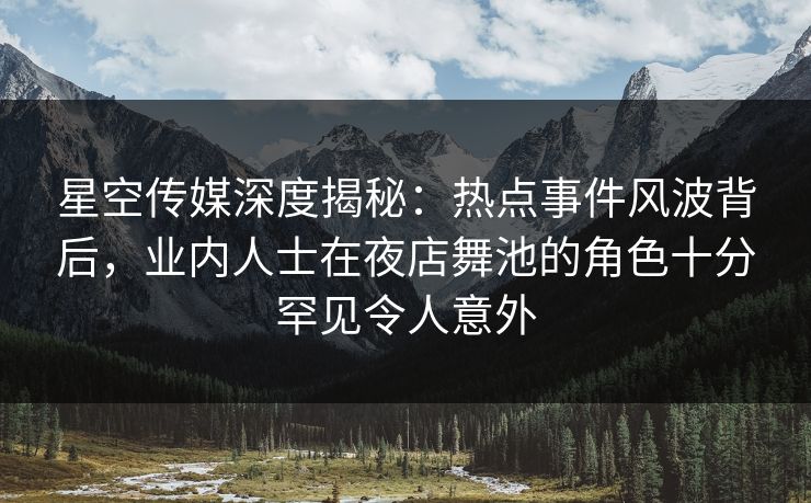星空传媒深度揭秘：热点事件风波背后，业内人士在夜店舞池的角色十分罕见令人意外