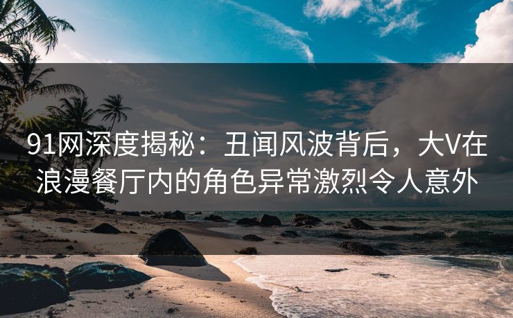 91网深度揭秘:丑闻风波背后,大V在浪漫餐厅内的角色异常激烈令人意外 91网深度揭秘:丑闻风波背后,大V在浪漫餐厅内的角色异常激烈令人意外