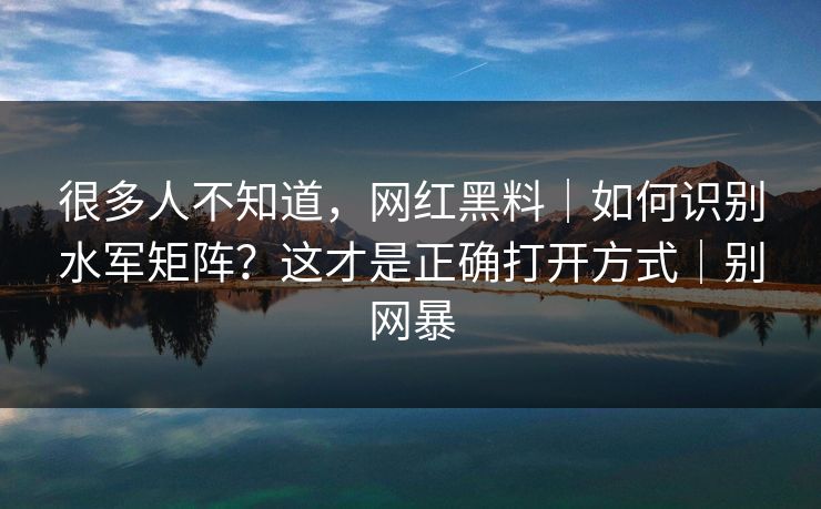 很多人不知道,网红黑料|如何识别水军矩阵?这才是正确打开方式|别网暴 很多人不知道,网红黑料|如何识别水军矩阵?这才是正确打开方式|别网暴
